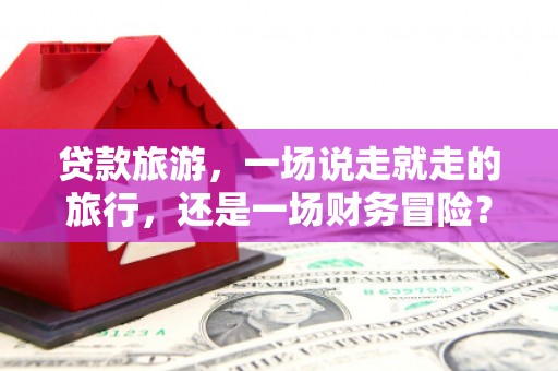 靖州贷款旅游，一场说走就走的旅行，还是一场财务冒险？