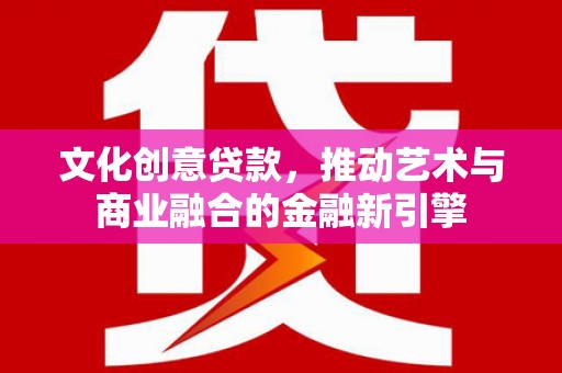 广河文化创意贷款，推动艺术与商业融合的金融新引擎
