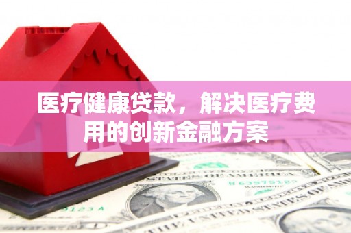 吐鲁番医疗健康贷款，解决医疗费用的创新金融方案